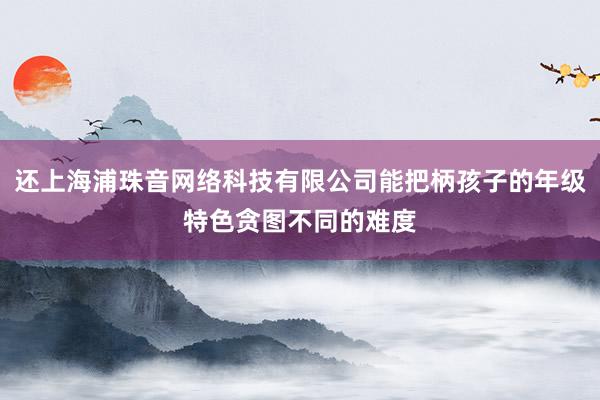 还上海浦珠音网络科技有限公司能把柄孩子的年级特色贪图不同的难度